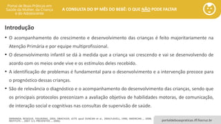 portaldeboaspraticas.iff.fiocruz.br
A CONSULTA DO 9º MÊS DO BEBÊ: O QUE NÃO PODE FALTAR
Introdução
• O acompanhamento do crescimento e desenvolvimento das crianças é feito majoritariamente na
Atenção Primária e por equipe multiprofissional.
• O desenvolvimento infantil se dá à medida que a criança vai crescendo e vai se desenvolvendo de
acordo com os meios onde vive e os estímulos deles recebido.
• A identificação de problemas é fundamental para o desenvolvimento e a intervenção precoce para
o prognóstico dessas crianças.
• São de relevância o diagnóstico e o acompanhamento do desenvolvimento das crianças, sendo que
os principais protocolos preconizam a avaliação objetiva de habilidades motoras, de comunicação,
de interação social e cognitivas nas consultas de supervisão de saúde.
(MIRANDA; RESEGUE; FIGUIEIRAS, 2003; DRACHLER; LEITE apud DUNCAN et al., 2004;FLAVELL, 1996; AMERICAN..., 2008;
INSTITUTE..., 2007; U.S. PREVENTIVE..., 2006).
 