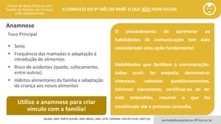 portaldeboaspraticas.iff.fiocruz.br
A CONSULTA DO 9º MÊS DO BEBÊ: O QUE NÃO PODE FALTAR
Anamnese
Foco Principal
• Sono
• Frequência das mamadas e adaptação à
introdução de alimentos
• Risco de acidentes (queda, sufocamento,
entre outros)
• Hábitos alimentares da família e adaptação
da criança aos novos alimentos
(BLANK, 2003; PORTO ALEGRE, 2004; BRASIL, 2005; LEITE; CAPRARA; COELHO FILHO, 2007) [D].
Utilize a anamnese para criar
vínculo com a família!
O procedimento de aprimorar as
habilidades de comunicação tem sido
considerado uma ação fundamental.
Habilidades que facilitam a comunicação:
saber ouvir, ter empatia, demonstrar
interesse, valorizar questionamentos,
informar claramente, certificar-se de ter
sido entendido, resumir o que foi
combinado até a próxima consulta.
 
