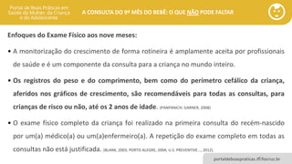 portaldeboaspraticas.iff.fiocruz.br
A CONSULTA DO 9º MÊS DO BEBÊ: O QUE NÃO PODE FALTAR
Enfoques do Exame Físico aos nove meses:
• A monitorização do crescimento de forma rotineira é amplamente aceita por profissionais
de saúde e é um componente da consulta para a criança no mundo inteiro.
• Os registros do peso e do comprimento, bem como do perímetro cefálico da criança,
aferidos nos gráficos de crescimento, são recomendáveis para todas as consultas, para
crianças de risco ou não, até os 2 anos de idade. (PANPANICH; GARNER, 2008)
• O exame físico completo da criança foi realizado na primeira consulta do recém-nascido
por um(a) médico(a) ou um(a)enfermeiro(a). A repetição do exame completo em todas as
consultas não está justificada. (BLANK, 2003; PORTO ALEGRE, 2004; U.S. PREVENTIVE..., 2012).
 