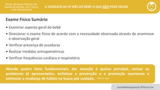 portaldeboaspraticas.iff.fiocruz.br
A CONSULTA DO 9º MÊS DO BEBÊ: O QUE NÃO PODE FALTAR
• Examinar aspecto geral do bebê
• Direcionar o exame físico de acordo com a necessidade observada através de anamnese
e observação geral
• Verificar presença de assaduras
• Realizar medidas antropométricas
• Verificar frequências cardíaca e respiratória
Exame Físico Sumário
(FRASER, 1992)
Aborde quatro itens fundamentais: dar atenção à queixa principal, revisar os
problemas já apresentados, enfatizar a prevenção e a promoção oportunas e
estimular a mudança de hábito na busca por cuidado.
 