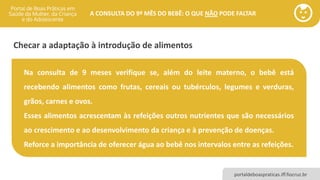 portaldeboaspraticas.iff.fiocruz.br
A CONSULTA DO 9º MÊS DO BEBÊ: O QUE NÃO PODE FALTAR
Se a triagem neonatal ainda não tiver sido realizada,
providencie os encaminhamentos necessários! ✓ Teste do pezinho
✓ Teste da orelhinha
✓ Teste do olhinho
Se a triagem neonatal já foi realizada, avalie o seu
resultado e oriente o cuidador que compareceu à
consulta!
Na consulta de 9 meses verifique se, além do leite materno, o bebê está
recebendo alimentos como frutas, cereais ou tubérculos, legumes e verduras,
grãos, carnes e ovos.
Esses alimentos acrescentam às refeições outros nutrientes que são necessários
ao crescimento e ao desenvolvimento da criança e à prevenção de doenças.
Reforce a importância de oferecer água ao bebê nos intervalos entre as refeições.
Checar a adaptação à introdução de alimentos
 