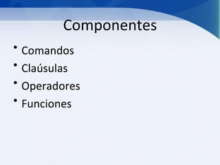 Componentes
• Comandos
• Claúsulas
• Operadores
• Funciones
 