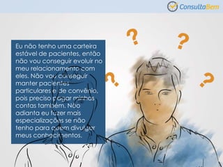 Eu não tenho uma carteira
estável de pacientes, então
não vou conseguir evoluir no
meu relacionamento com
eles. Não vou conseguir
manter pacientes
particulares e de convênio,
pois preciso pagar minhas
contas também. Não
adianta eu fazer mais
especializações se não
tenho para quem divulgar
meus conhecimentos.
 