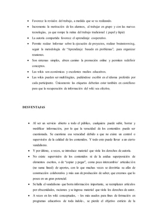  Favorece la revisión del trabajo, a medida que se va realizando.
 Incrementa la motivación de los alumnos, al trabajar en grupo y con las nuevas
tecnologías, ya que rompe la rutina del trabajo tradicional ( papel y lápiz)
 La autoría compartida favorece el aprendizaje cooperativo.
 Permite realzar /informar sobre la ejecución de proyectos, realizar brainstorming,
seguir la metodología de “Aprendizaje basado en problemas”, para organizar
reuniones.
 Son sistemas simples, abren camino la promoción online y permiten redefinir
conceptos.
 Las wikis son económicas y excelentes medios educativos.
 Las wikis pueden ser multilingües, pudiéndose escribir en el idioma preferido por
cada participante. Únicamente las etiquetas deberían estar también en castellano
para que la recuperación de información del wiki sea efectiva.
DESVENTAJAS
 Al ser un servicio abierto a todo el público, cualquiera puede subir, borrar y
modificar información, por lo que la veracidad de los contenidos puede ser
cuestionada. Se cuestiona esa veracidad debido a que no existe un control o
supervisión de la calidad de los contenidos. Y todo esto puede llevar a un cierto
vandalismo.
 Y por último, a veces, se introduce material que viola los derechos de autoría.
 No existe supervisión de los contenidos ni de la asidua superposición de
elementos escritos, o de “copiar y pegar”, como poco intercambio/ articulación
(no suma lineal) de aportes, con lo que muchas veces se desvirtúa su afán de
construcción colaborativa y más aun de producción de saber, que creemos que lo
posee en un gran potencial.
 Se halla el vandalismo que borra información importante, se reemplazan artículos
por obscenidades, racismos y se ingresa material que viola los derechos de autor.
 A veces en los wiki conceptuales, – los más usados para fines de formación en
programas educativos de toda índole-, se pierde el objetivo estricto de la
 