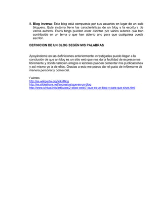8. Blog inversa: Este blog está compuesto por sus usuarios en lugar de un solo
bloguero. Este sistema tiene las características de un blog y la escritura de
varios autores. Estos blogs pueden estar escritos por varios autores que han
contribuido en un tema o que han abierto uno para que cualquiera pueda
escribir.
DEFINICION DE UN BLOG SEGÚN MIS PALABRAS

Apoyándome en las definiciones anteriormente investigadas puedo llegar a la
conclusión de que un blog es un sitio web que nos da la facilidad de expresarnos
libremente y donde también amigos o lectores pueden comentar mis publicaciones
y así mismo yo la de ellos. Gracias a esto me puedo dar el gusto de infórmame de
manera personal y comercial.
Fuentes
http://es.wikipedia.org/wiki/Blog
http://es.slideshare.net/andrestoa/que-es-un-blog
http://www.ivirtual.info/articulos/2-sitios-web/7-ique-es-un-blog-y-para-que-sirve.html

 