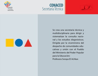 CONACED
SecretaríaTécnica
Se crea una secretaría técnica y
multidisciplinaria para dirigir y
sistematizar la consulta nacio-
nal y los estudios diagnósticos.
Dirigida por la viceministra del
despacho de comunidades edu-
cativas y unión con el Pueblo
del Ministerio del Poder Popular
para la Educación:
Profesora Soraya El Achkar.
 
