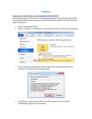 Como poner contraseña a un documento en Word 2010.
Si deseas proteger tus documentos en Word 2010, puedes ponerles una contraseña.
De este modo solo las personas que posean la contraseña podrán abrirlos. Para ello,
sigue estos pasos:

      Abre tu documento Word
      Anda a "Archivo > Información > Proteger documento > Cifrar con contraseña"




      En la ventana de dialogo que se abre, ingresa la contraseña y haz clic en
       "Aceptar". Confirma la contraseña y listo!




      En adelante cuando quieras abrir el archivo aparecerá una ventana
       solicitándote ingresar la contraseña:
 