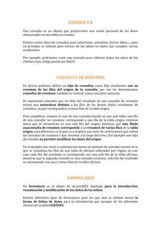 CONSULTA
Una consulta es un objeto que proporciona una visión personal de los datos
almacenados en las tablas ya creadas.

Existen varios tipos de consultas para seleccionar, actualizar, borrar datos,..., pero
en principio se utilizan para extraer de las tablas los datos que cumplen ciertas
condiciones.

Por ejemplo, podríamos crear una consulta para obtener todos los datos de los
clientes cuyo código postal sea 46625.



                        CONSULTA DE RESUMEN
En Access podemos definir un tipo de consultas cuyas filas resultantes son un
resumen de las filas del origen de la consulta, por eso las denominamos
consultas de resumen, también se conocen como consultas sumarias.

Es importante entender que las filas del resultado de una consulta de resumen
tienen una naturaleza distinta a las filas de las demás tablas resultantes de
consultas, ya que corresponden a varias filas de la tabla origen.

Para simplificar, veamos el caso de una consulta basada en una sola tabla, una fila
de una consulta 'no resumen' corresponde a una fila de la tabla origen, contiene
datos que se encuentran en una sola fila del origen, mientras que una filade
unaconsulta de resumen corresponde a un resumen de varias filas de la tabla
origen, esta diferencia es lo que va a originar una serie de restricciones que sufren
las consultas de resumen y que veremos a lo largo del tema. Por ejemplo este tipo
de consulta no permite modificar los datos del origen.

En el ejemplo que viene a continuación tienes un ejemplo de consulta normal en la
que se visualizan las filas de una tabla de oficinas ordenadas por región, en este
caso cada fila del resultado se corresponde con una sola fila de la tabla oficinas,
mientras que la segunda consulta es una consulta resumen, cada fila del resultado
se corresponde con una o varias filas de la tabla oficinas.



                                FORMULARIO
Un formulario es el objeto de Access2002 diseñado para la introducción,
visualización y modificación de los datos de las tablas.

Existen diferentes tipos de formularios pero los que más se utilizan tienen la
forma de fichas de datos para la introducción por ejemplo de los diferentes
clientes de la tabla CLIENTES.
 