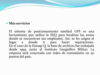 Más serviciosEl sistema de posicionamiento satelital GPS es una herramienta que utiliza la EEQ para localizar las zonas donde se encuentran sus empleados. Así, se les asigna el lugar a donde ir para hacer reparaciones. En el caso de la Emaap-Q, la base de archivos fue trabajada desde 1995, junto al Instituto Geográfico Militar. La empresa está conectada con redes de transmisión en 50 puntos del país. 