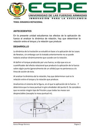 TEMA: DINAMICA ROTACIONAL

ANTECEDENTES
En la presente unidad estudiamos los efectos de la aplicación de
fuerza al analizar la dinámica de rotación, hay que determinar la
relación entre el torque y la relación que produce
DESARROLLO
La dinámica de la traslación se estudió en base a la aplicación de las Leyes
de Newton, sin embargo con lo tratado anteriormente no se puede
todavía analizar dinámicamente que sucede con la rotación.
Al definir el torque producido por una fuerza, se dijo que era un
cuantificador del efecto rotacional que producía la aplicación de la fuerza
sobre algún punto (generalmente de un sólido) que no pertenezca a la
línea de acción de ésta.
Al analizar la dinámica de la rotación, hay que determinar cual es la
relación entre el torque y la rotación que produce.
Analicemos el sistema de la figura, en el que la aplicación de la fuerza . F
determina que la masa puntual m gire alrededor del punto O. Se considera
que no existe ningún tipo de fricción y que todas las masas son
despreciables (excepto la masa puntual m).

Karen Monge Herrera

Página 2

 