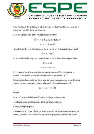 Para facilidad del análisis, se considera que la fuerza está contenida en el
plano de rotación de la partícula m.
El torque producido por F respecto al punto Oes:
⃗⃗⃗⃗⃗

Donde F.sen

⃗⃗⃗

es la componente de la fuerza en la dirección tangencial.
( )

La ecuación de la segunda Ley de Newton en la dirección tangencial es:

( )
Es conveniente aclarar que la componente normal (centrípeta) de la
fuerza F, no produce rotación de la partícula alrededor de O.
Resumiendo lo anterior se tiene que para una masa puntual m, restringida
a girar en tomo a un eje y sujeta a la acción de una fuerza neta F:
( )
Donde
to es el torque de la fuerza F respecto al eje considerado.
r es la distancia perpendicular de la partícula m al eje.
MOMENTO DE INERCIÁ
En la ecuación t=(
) , el producto m se denomina momento de
inercia, o inercia rotacional de la partícula que gira alrededor del punto O.

Karen Monge Herrera

Página 3

 