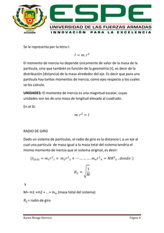 Se le representa por la letra I:

El momento de inercia no depende únicamente de valor de la masa de la
partícula, sino que también es función de la geometría (r), es decir de la
distribución (distancia) de la masa alrededor del eje. Es decir que para una
partícula hay tantos momentos de inercia, como ejes respecto a los cuales
se los calcula.
UNIDADES: El momento de Inercia es una magnitud escalar, cuyas
unidades son las de una masa de longitud elevada al cuadrado.
En el SI:

RADIO DE GIRO
Dado un sistema de partículas, el radio de giro es la distancia L a un eje al
cual una partícula de masa igual a la masa total del sistema tendría el
mismo momento de inercia que el sistema original, es decir:
(

(

)

)

√
y
M= m1 +m2 + ...+

(masa total del sistema)

= radio de giro

Karen Monge Herrera

Página 4

 