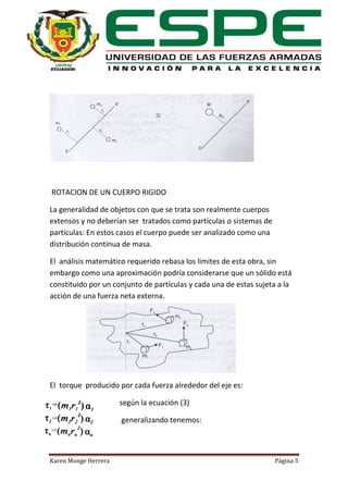 ROTACION DE UN CUERPO RIGIDO
La generalidad de objetos con que se trata son realmente cuerpos
extensos y no deberían ser tratados como partículas o sistemas de
partículas: En estos casos el cuerpo puede ser analizado como una
distribución continua de masa.
El análisis matemático requerido rebasa los limites de esta obra, sin
embargo como una aproximación podría considerarse que un sólido está
constituido por un conjunto de partículas y cada una de estas sujeta a la
acción de una fuerza neta externa.

El torque producido por cada fuerza alrededor del eje es:
según la ecuación (3)
generalizando tenemos:

Karen Monge Herrera

Página 5

 