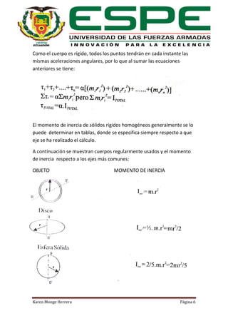 Como el cuerpo es rígido, todos los puntos tendrán en cada instante las
mismas aceleraciones angulares, por lo que al sumar las ecuaciones
anteriores se tiene:

El momento de inercia de sólidos rígidos homogéneos generalmente se lo
puede determinar en tablas, donde se especifica siempre respecto a que
eje se ha realizado el cálculo.
A continuación se muestran cuerpos regularmente usados y el momento
de inercia respecto a los ejes más comunes:
OBJETO

Karen Monge Herrera

MOMENTO DE INERCIA

Página 6

 