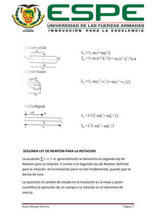 SEGUNDA LEY DE NEWTON PARA LA ROTACION
La ecuación ∑
generalmente se denomina la segunda ley de
Newton para la rotación. E similar a la Segunda Ley de Newton definida
para la rotación en la traslación pero no tan fundamental, puesto que se
deriva de esta.
La oposición al cambio de estado en la traslación es la masa y quien
cuantifica la oposición de un cuerpo a la rotación es el momento de
inercia.

Karen Monge Herrera

Página 7

 