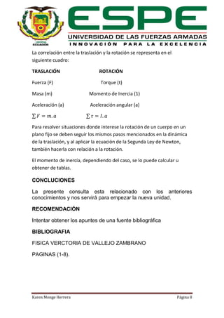La correlación entre la traslación y la rotación se representa en el
siguiente cuadro:
TRASLACIÓN

ROTACIÓN

Fuerza (F)

Torque (t)

Masa (m)

Momento de Inercia (1)

Aceleración (a)

Aceleración angular (a)

∑

∑

Para resolver situaciones donde interese la rotación de un cuerpo en un
plano fijo se deben seguir los mismos pasos mencionados en la dinámica
de la traslación, y al aplicar la ecuación de la Segunda Ley de Newton,
también hacerla con relación a la rotación.
El momento de inercia, dependiendo del caso, se lo puede calcular u
obtener de tablas.
CONCLUCIONES
La presente consulta esta relacionado con los anteriores
conocimientos y nos servirá para empezar la nueva unidad.
RECOMENDACIÓN
Intentar obtener los apuntes de una fuente bibliográfica
BIBLIOGRAFIA
FISICA VERCTORIA DE VALLEJO ZAMBRANO
PAGINAS (1-8).

Karen Monge Herrera

Página 8

 