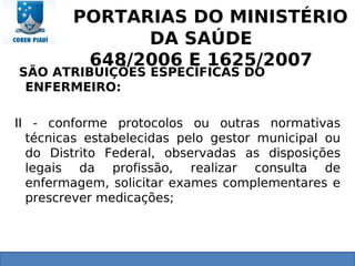 PORTARIAS DO MINISTÉRIO
DA SAÚDE
648/2006 E 1625/2007
SÃO ATRIBUIÇÕES ESPECÍFICAS DO
ENFERMEIRO:
II - conforme protocolos ou outras normativas
técnicas estabelecidas pelo gestor municipal ou
do Distrito Federal, observadas as disposições
legais da profissão, realizar consulta de
enfermagem, solicitar exames complementares e
prescrever medicações;
 