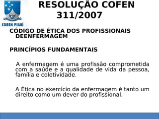 RESOLUÇÃO COFEN
311/2007
CÓDIGO DE ÉTICA DOS PROFISSIONAIS
DEENFERMAGEM
PRINCÍPIOS FUNDAMENTAIS
A enfermagem é uma profissão comprometida
com a saúde e a qualidade de vida da pessoa,
família e coletividade.
A Ética no exercício da enfermagem é tanto um
direito como um dever do profissional.
 