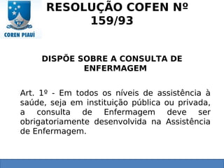 RESOLUÇÃO COFEN Nº
159/93
DISPÕE SOBRE A CONSULTA DE
ENFERMAGEM
Art. 1º - Em todos os níveis de assistência à
saúde, seja em instituição pública ou privada,
a consulta de Enfermagem deve ser
obrigatoriamente desenvolvida na Assistência
de Enfermagem.
 