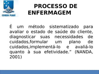 PROCESSO DE
ENFERMAGEM
É um método sistematizado para
avaliar o estado de saúde do cliente,
diagnosticar suas necessidades de
cuidados,formular um plano de
cuidados,implementá-lo e avaliá-lo
quanto à sua efetividade.” (NANDA,
2001)
 