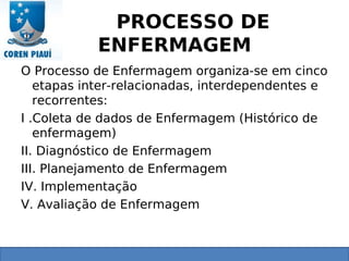 PROCESSO DE
ENFERMAGEM
O Processo de Enfermagem organiza-se em cinco
etapas inter-relacionadas, interdependentes e
recorrentes:
I .Coleta de dados de Enfermagem (Histórico de
enfermagem)
II. Diagnóstico de Enfermagem
III. Planejamento de Enfermagem
IV. Implementação
V. Avaliação de Enfermagem
 