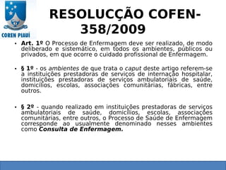 RESOLUCÇÃO COFEN-
358/2009
• Art. 1º O Processo de Enfermagem deve ser realizado, de modo
deliberado e sistemático, em todos os ambientes, públicos ou
privados, em que ocorre o cuidado profissional de Enfermagem.
• § 1º - os ambientes de que trata o caput deste artigo referem-se
a instituições prestadoras de serviços de internação hospitalar,
instituições prestadoras de serviços ambulatoriais de saúde,
domicílios, escolas, associações comunitárias, fábricas, entre
outros.
• § 2º - quando realizado em instituições prestadoras de serviços
ambulatoriais de saúde, domicílios, escolas, associações
comunitárias, entre outros, o Processo de Saúde de Enfermagem
corresponde ao usualmente denominado nesses ambientes
como Consulta de Enfermagem.
 
