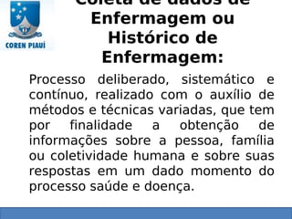 Coleta de dados de
Enfermagem ou
Histórico de
Enfermagem:
Processo deliberado, sistemático e
contínuo, realizado com o auxílio de
métodos e técnicas variadas, que tem
por finalidade a obtenção de
informações sobre a pessoa, família
ou coletividade humana e sobre suas
respostas em um dado momento do
processo saúde e doença.
 