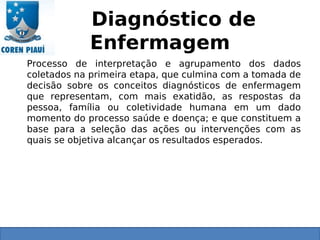 Diagnóstico de
Enfermagem
Processo de interpretação e agrupamento dos dados
coletados na primeira etapa, que culmina com a tomada de
decisão sobre os conceitos diagnósticos de enfermagem
que representam, com mais exatidão, as respostas da
pessoa, família ou coletividade humana em um dado
momento do processo saúde e doença; e que constituem a
base para a seleção das ações ou intervenções com as
quais se objetiva alcançar os resultados esperados.
 