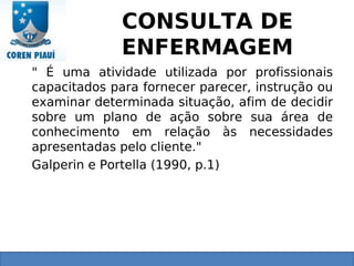 CONSULTA DE
ENFERMAGEM
" É uma atividade utilizada por profissionais
capacitados para fornecer parecer, instrução ou
examinar determinada situação, afim de decidir
sobre um plano de ação sobre sua área de
conhecimento em relação às necessidades
apresentadas pelo cliente."
Galperin e Portella (1990, p.1)
 