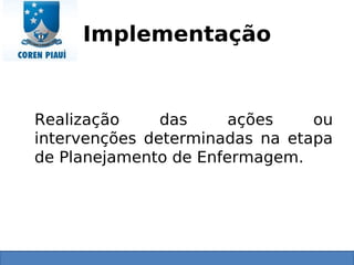 Implementação
Realização das ações ou
intervenções determinadas na etapa
de Planejamento de Enfermagem.
 