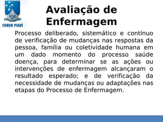 Avaliação de
Enfermagem
Processo deliberado, sistemático e contínuo
de verificação de mudanças nas respostas da
pessoa, família ou coletividade humana em
um dado momento do processo saúde
doença, para determinar se as ações ou
intervenções de enfermagem alcançaram o
resultado esperado; e de verificação da
necessidade de mudanças ou adaptações nas
etapas do Processo de Enfermagem.
 