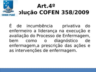 Art.4º
Resolução COFEN 358/2009
É de incumbência privativa do
enfermeiro a liderança na execução e
avaliação do Processo de Enfermagem,
bem como o diagnóstico de
enfermagem,a prescrição das ações e
as intervenções de enfermagem.
 