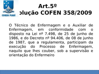 Art.5º
Resolução COFEN 358/2009
O Técnico de Enfermagem e o Auxiliar de
Enfermagem, em conformidade com o
disposto na Lei nº 7.498, de 25 de junho de
1986, e do Decreto nº 94.406, de 08 de junho
de 1987, que a regulamenta, participam da
execução do Processo de Enfermagem,
naquilo que lhes couber, sob a supervisão e
orientação do Enfermeiro
 