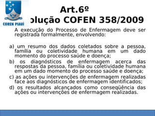 Art.6º
Resolução COFEN 358/2009
A execução do Processo de Enfermagem deve ser
registrada formalmente, envolvendo:
a) um resumo dos dados coletados sobre a pessoa,
família ou coletividade humana em um dado
momento do processo saúde e doença;
b) os diagnósticos de enfermagem acerca das
respostas da pessoa, família ou coletividade humana
em um dado momento do processo saúde e doença;
c) as ações ou intervenções de enfermagem realizadas
face aos diagnósticos de enfermagem identificados;
d) os resultados alcançados como conseqüência das
ações ou intervenções de enfermagem realizadas.
 