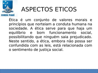 ASPECTOS ETICOS
Ética é um conjunto de valores morais e
princípios que norteiam a conduta humana na
sociedade. A ética serve para que haja um
equilíbrio e bom funcionamento social,
possibilitando que ninguém saia prejudicado.
Neste sentido, a ética, embora não possa ser
confundida com as leis, está relacionada com
o sentimento de justiça social.
 