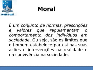 Moral
É um conjunto de normas, prescrições
e valores que regulamentam o
comportamento dos indivíduos em
sociedade. Ou seja, são os limites que
o homem estabelece para si nas suas
ações e intervenções na realidade e
na convivência na sociedade.
 