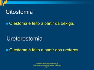 Citostomia
   O estoma é feito a partir da bexiga.


Ureterostomia
   O estoma é feito a partir dos ureteres.


                     Trabalho realizado por Mariana
                 Liberdade Oliveira Guimarães, nº22108,
                                   UFP
 