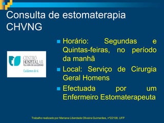 Consulta de estomaterapia
CHVNG
                         Horário:     Segundas    e
                          Quintas-feiras, no período
                          da manhã
                         Local: Serviço de Cirurgia
                          Geral Homens
                         Efectuada       por    um
                          Enfermeiro Estomaterapeuta

     Trabalho realizado por Mariana Liberdade Oliveira Guimarães, nº22108, UFP
 