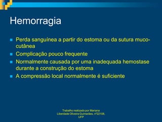 Hemorragia
   Perda sanguínea a partir do estoma ou da sutura muco-
    cutânea
   Complicação pouco frequente
   Normalmente causada por uma inadequada hemostase
    durante a construção do estoma
   A compressão local normalmente é suficiente




                        Trabalho realizado por Mariana
                    Liberdade Oliveira Guimarães, nº22108,
                                      UFP
 
