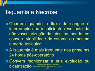 Isquemia e Necrose
 Ocorrem quando o fluxo de sangue é
  interrompido ou insuficiente resultante da
  não vascularização do intestino, pondo em
  causa a viabilidade do estoma ou mesmo
  a morte tecidular.
 A isquemia é mais frequente nas primeiras
  24 horas pós-operatório
 Convem monitorizar a sua evolução ou
                  Trabalho realizado por Mariana
  cicatrizaçãoLiberdade Oliveira Guimarães, nº22108,
                                UFP
 