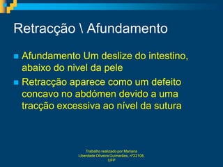 Retracção  Afundamento
 Afundamento Um deslize do intestino,
  abaixo do nivel da pele
 Retracção aparece como um defeito
  concavo no abdómen devido a uma
  tracção excessiva ao nível da sutura



                  Trabalho realizado por Mariana
              Liberdade Oliveira Guimarães, nº22108,
                                UFP
 
