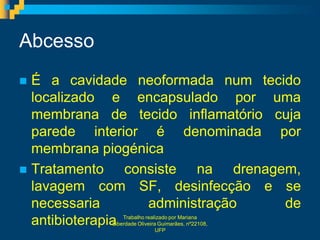 Abcesso
 É a cavidade neoformada num tecido
  localizado e encapsulado por uma
  membrana de tecido inflamatório cuja
  parede interior é denominada por
  membrana piogénica
 Tratamento     consiste na drenagem,
  lavagem com SF, desinfecção e se
  necessaria        administração   de
  antibioterapiaTrabalho realizado por Mariana
            Liberdade Oliveira Guimarães, nº22108,
                              UFP
 