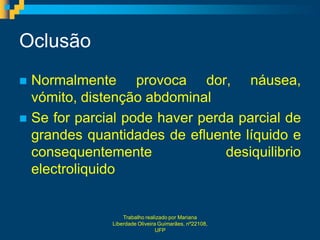 Oclusão
 Normalmente provoca dor, náusea,
  vómito, distenção abdominal
 Se for parcial pode haver perda parcial de
  grandes quantidades de efluente líquido e
  consequentemente              desiquilibrio
  electroliquido


                  Trabalho realizado por Mariana
              Liberdade Oliveira Guimarães, nº22108,
                                UFP
 