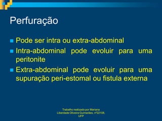 Perfuração
 Pode ser intra ou extra-abdominal
 Intra-abdominal pode evoluir para uma
  peritonite
 Extra-abdominal pode evoluir para uma
  supuração peri-estomal ou fistula externa



                  Trabalho realizado por Mariana
              Liberdade Oliveira Guimarães, nº22108,
                                UFP
 