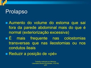 Prolapso
 Aumento do volume do estoma que sai
  fora da parede abdominal mais do que é
  normal (exteriorização excessiva)
É     mais frequente nas colostomias
  transversas que nas ileostomias ou nos
  condutos ileais
 Reduzir a posição de «pé»

                 Trabalho realizado por Mariana
             Liberdade Oliveira Guimarães, nº22108,
                               UFP
 