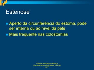 Estenose
 Aperto da circunferência do estoma, pode
  ser interna ou ao nível da pele
 Mais frequente nas colostomias




                  Trabalho realizado por Mariana
              Liberdade Oliveira Guimarães, nº22108,
                                UFP
 