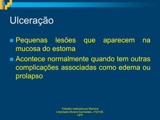 Ulceração
 Pequenas lesões que aparecem na
  mucosa do estoma
 Acontece normalmente quando tem outras
  complicações associadas como edema ou
  prolapso



                 Trabalho realizado por Mariana
             Liberdade Oliveira Guimarães, nº22108,
                               UFP
 
