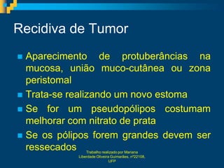 Recidiva de Tumor
 Aparecimento de protuberâncias na
  mucosa, união muco-cutânea ou zona
  peristomal
 Trata-se realizando um novo estoma
 Se for um pseudopólipos costumam
  melhorar com nitrato de prata
 Se os pólipos forem grandes devem ser
  ressecados    Trabalho realizado por Mariana
            Liberdade Oliveira Guimarães, nº22108,
                              UFP
 
