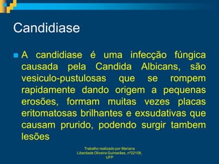 Candidiase
   A candidiase é uma infecção fúngica
    causada pela Candida Albicans, são
    vesiculo-pustulosas que se rompem
    rapidamente dando origem a pequenas
    erosões, formam muitas vezes placas
    eritomatosas brilhantes e exsudativas que
    causam prurido, podendo surgir tambem
    lesões
                    Trabalho realizado por Mariana
                Liberdade Oliveira Guimarães, nº22108,
                                  UFP
 