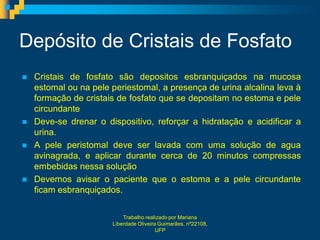 Depósito de Cristais de Fosfato
   Cristais de fosfato são depositos esbranquiçados na mucosa
    estomal ou na pele periestomal, a presença de urina alcalina leva à
    formação de cristais de fosfato que se depositam no estoma e pele
    circundante
   Deve-se drenar o dispositivo, reforçar a hidratação e acidificar a
    urina.
   A pele peristomal deve ser lavada com uma solução de agua
    avinagrada, e aplicar durante cerca de 20 minutos compressas
    embebidas nessa solução
   Devemos avisar o paciente que o estoma e a pele circundante
    ficam esbranquiçados.

                           Trabalho realizado por Mariana
                       Liberdade Oliveira Guimarães, nº22108,
                                         UFP
 